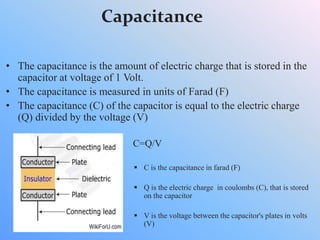 Capacitance
• The capacitance is the amount of electric charge that is stored in the
capacitor at voltage of 1 Volt.
• The capacitance is measured in units of Farad (F)
• The capacitance (C) of the capacitor is equal to the electric charge
(Q) divided by the voltage (V)
C=Q/V
 C is the capacitance in farad (F)
 Q is the electric charge in coulombs (C), that is stored
on the capacitor
 V is the voltage between the capacitor's plates in volts
(V)
 
