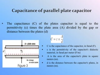 Capacitance of parallel plate capacitor
• The capacitance (C) of the plates capacitor is equal to the
permittivity (ε) times the plate area (A) divided by the gap or
distance between the plates (d)
 C is the capacitance of the capacitor, in farad (F).
 ε is the permittivity of the capacitor's dialectic
material, in farad per meter (F/m)
 A is the area of the capacitor's plate in square
meters (m).
 d is the distance between the capacitor's plates, in
meters (m).
 
