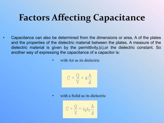 Factors Affecting Capacitance
• Capacitance can also be determined from the dimensions or area, A of the plates
and the properties of the dielectric material between the plates. A measure of the
dielectric material is given by the permittivity,(ε),or the dielectric constant. So
another way of expressing the capacitance of a capacitor is:
• with Air as its dielectric
• with a Solid as its dielectric
 