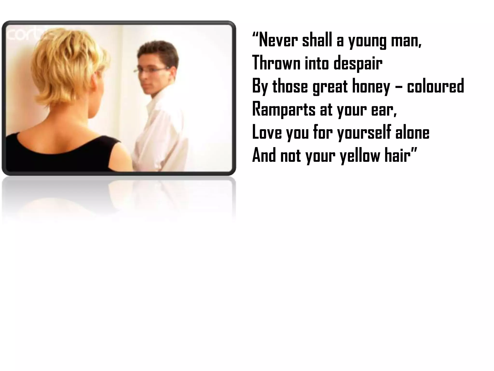 “Never shall a young man,
Thrown into despair
By those great honey – coloured
Ramparts at your ear,
Love you for yourself alone
And not your yellow hair”

 