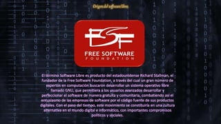 Origen del software libre
El término Software Libre es producto del estadounidense Richard Stallman, el
fundador de la Free Software Foundation, a través del cual un gran número de
expertos en computación buscaron desarrollar un sistema operativo libre
llamado GNU, que permitiera a los usuarios avanzados desarrollar y
perfeccionar el software de manera gratuita y comunitaria, combatiendo así el
entusiasmo de las empresas de software por el código fuente de sus productos
digitales. Con el paso del tiempo, este movimiento se constituiría en una cultura
alternativa en el mundo digital e informático, con importantes compromisos
políticos y sociales.
 