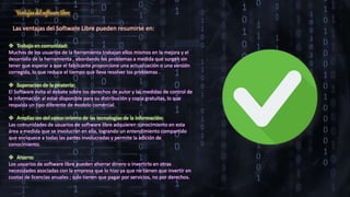 Ventajas del software libre
Las ventajas del Software Libre pueden resumirse en:
 Trabajo en comunidad:
Muchos de los usuarios de la herramienta trabajan ellos mismos en la mejora y el
desarrollo de la herramienta , abordando los problemas a medida que surgen sin
tener que esperar a que el fabricante proporcione una actualización o una versión
corregida, lo que reduce el tiempo que lleva resolver los problemas .
 Superación de la piratería:
El Software evita el debate sobre los derechos de autor y las medidas de control de
la información al estar disponible para su distribución y copia gratuitas, lo que
respalda un tipo diferente de modelo comercial.
 Ampliación del conocimiento de las tecnologías de la información:
Las comunidades de usuarios de software libre adquieren conocimiento en esta
área a medida que se involucran en ella, logrando un entendimiento compartido
que enriquece a todas las partes involucradas y permite la adición de
conocimiento.
 Ahorro:
Los usuarios de software libre pueden ahorrar dinero o invertirlo en otras
necesidades asociadas con la empresa que lo hizo ya que no tienen que invertir en
cuotas de licencias anuales ; solo tienen que pagar por servicios, no por derechos.
 