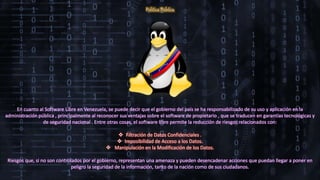 Política Pública
En cuanto al Software Libre en Venezuela, se puede decir que el gobierno del país se ha responsabilizado de su uso y aplicación en la
administración pública , principalmente al reconocer sus ventajas sobre el software de propietario , que se traducen en garantías tecnológicas y
de seguridad nacional . Entre otras cosas, el software libre permite la reducción de riesgos relacionados con:
 Filtración de Datos Confidenciales .
 Imposibilidad de Acceso a los Datos.
 Manipulación en la Modificación de los Datos.
Riesgos que, si no son controlados por el gobierno, representan una amenaza y pueden desencadenar acciones que puedan llegar a poner en
peligro la seguridad de la información, tanto de la nación como de sus ciudadanos.
 