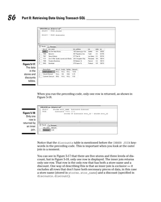 When you run the preceding code, only one row is returned, as shown in
Figure 5-18.
Notice that the discounts table is mentioned before the INNER JOIN key-
words in the preceding code. This is important when you look at the outer
join in a moment.
You can see in Figure 5-17 that there are five stores and three levels of dis-
count, but in Figure 5-18, only one row is displayed. The inner join returns
only one row. That row is the only row that has both a store name and a
discount. One way of describing this is that an inner join is exclusive — it
excludes all rows that don’t have both necessary pieces of data, in this case
a store name (stored in stores.stor_name) and a discount (specified in
discounts.discount).
Figure 5-18:
Only one
row is
returned by
an inner
join.
Figure 5-17:
The data
in the
stores and
discounts
tables.
86 Part II: Retrieving Data Using Transact-SQL
 