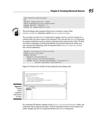 USE AdventureWorks_New
GO
SELECT DepartmentID, Name
FROM HumanResources.Department
WHERE EXISTS (SELECT 1)
ORDER BY DepartmentID ASC
The preceding code assumes that you’ve created a copy of the
AdventureWorks database called AdventureWorks_New.
You can also use the EXISTS keyword to apply a test in a WHERE clause to a
column that you don’t want to be returned. You can use the EXISTS keyword
to answer questions such as which customers have placed any order. To find
out which customers of AdventureWorks Cycles have placed an order, you
can execute the following code (it assumes that AdventureWorks_New is
the current database):
SELECT CustomerID,TerritoryID
FROM Sales.Customer
WHERE EXISTS
(SELECT SalesOrderID
FROM Sales.SalesOrderHeader
WHERE Sales.SalesOrderHeader.CustomerID =
Sales.Customer.CustomerID)
Figure 6-4 shows the results of executing the preceding code.
If a customer ID doesn’t appear in the Sales.SalesOrderHeader table, the
customer hasn’t placed an order. To find customers who’ve never placed an
order, simply use the NOT keyword before the EXISTS keyword:
Figure 6-4:
Finding
which
customers
have placed
an order.
95
Chapter 6: Creating Advanced Queries
 