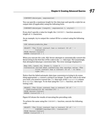 CONVERT(datatype, expression)
You can specify a maximum length for the data type and specify a style for an
output date (if applicable) using the following form:
CONVERT(datatype [length], expression [, style])
If you don’t specify a value for length, the CONVERT() function assumes a
length of 30 characters.
As an example, try to output the contact ID for a contact using the following
code:
USE AdventureWorks_New
SELECT ‘The first contact has a contact ID of ‘ +
ContactID
FROM Person.Contact
WHERE ContactID = 1
When you execute the code, SQL Server attempts to automatically convert the
literal string in the first line of the code to the int data type. Not surprisingly,
that attempted data-type conversion fails. The error message displayed is
Msg 245, Level 16, State 1, Line 3
Conversion failed when converting the varchar value ‘The
first contact has a contact ID of ‘ to data
type int.
Notice that the failed automatic data type conversion is trying to do some-
thing appropriate — convert a string to an integer. To get the code to do what
you want, you need to convert the int data type of the ContactID column
to a varchar data type. To do that using the CAST() function, use the fol-
lowing code:
SELECT ‘The first contact has a contact ID of ‘ +
CAST(ContactID AS varchar(30) )
FROM Person.Contact
WHERE ContactID = 1
Figure 6-5 shows the results of executing the preceding code.
To achieve the same using the CONVERT() function, execute the following
code:
SELECT ‘The first contact has a contact ID of ‘ +
CONVERT(varchar(30), ContactID)
FROM Person.Contact
WHERE ContactID = 1
97
Chapter 6: Creating Advanced Queries
 