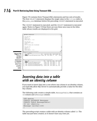 Figure 7-9 contains three Transact-SQL statements and two sets of results.
The first SELECT statement displays the single value in the titles table in
the pubs_new database before the preceding INSERT statement is executed.
The INSERT statement is executed, and the SELECT statement is executed
again. Notice in Figure 7-9 that there are now three new rows in the titles
table whose results are displayed in the grid.
Inserting data into a table
with an identity column
If you want to insert data into a row where one column is an identity column,
you typically allow SQL Server to automatically provide a value for the iden-
tity column.
The following code creates a simple table, MessageTable, that contains an
ID column and a Message column:
USE master
CREATE DATABASE Messages
CREATE TABLE MessageTable(
ID int identity,
Message varchar(100)
)
The preceding script creates a table with an identity column called ID. The
table has just been created, so it doesn’t have any rows yet.
Figure 7-9:
Using a
SELECT
statement
to INSERT
data from
another
table.
114 Part II: Retrieving Data Using Transact-SQL
 
