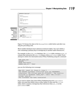 Figure 7-15 shows the data in the MessageTable table before and after run-
ning the preceding code.
Most real-life databases have references between tables. You can’t delete a
row containing a primary key if a foreign key in another table references it.
For example, in the pubs_new database, the titles table contains a pub_id
column that references the pub_id column of the publishers table. If you
attempt to delete the information about Wiley Publishing using the command
USE pubs_new
DELETE
FROM Publishers
WHERE pub_id = ‘9945’
you see the following error message:
Msg 547, Level 16, State 0, Line 2
The DELETE statement conflicted with the REFERENCE
constraint “FK__titles__pub_id__07020F21”. The conflict
occurred in database “pubs_new”, table “dbo.titles”,
column ‘pub_id’.
The statement has been terminated.
If you want to delete data about Wiley Publishing from the publishers
table, you must first delete rows in other tables, in this case the titles
table, which contains a foreign key that references that pub_id in the
publishers table.
Figure 7-14:
Using a
WHERE
clause in a
DELETE
statement.
119
Chapter 7: Manipulating Data
 