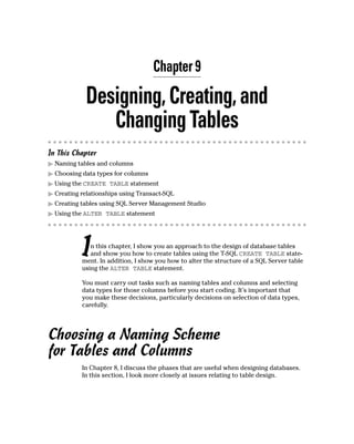 Chapter 9
Designing,Creating,and
ChangingTables
In This Chapter
䊳 Naming tables and columns
䊳 Choosing data types for columns
䊳 Using the CREATE TABLE statement
䊳 Creating relationships using Transact-SQL
䊳 Creating tables using SQL Server Management Studio
䊳 Using the ALTER TABLE statement
In this chapter, I show you an approach to the design of database tables
and show you how to create tables using the T-SQL CREATE TABLE state-
ment. In addition, I show you how to alter the structure of a SQL Server table
using the ALTER TABLE statement.
You must carry out tasks such as naming tables and columns and selecting
data types for those columns before you start coding. It’s important that
you make these decisions, particularly decisions on selection of data types,
carefully.
Choosing a Naming Scheme
for Tables and Columns
In Chapter 8, I discuss the phases that are useful when designing databases.
In this section, I look more closely at issues relating to table design.
 