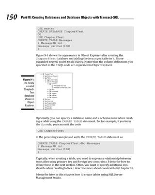 USE master
CREATE DATABASE Chapter9Test
GO
USE Chapter9Test
CREATE TABLE Messages
( MessageID int,
Message varchar(100)
)
Figure 9-1 shows the appearance in Object Explorer after creating the
Chapter9Test database and adding the Messages table to it. I have
expanded several nodes to aid clarity. Notice that the column definitions you
specified in the T-SQL code are expressed in Object Explorer.
Optionally, you can specify a database name and a schema name when creat-
ing a table using the CREATE TABLE statement. So, for example, if you’re in
the dbo role, you can omit the code
USE Chapter9Test
in the preceding example and write the CREATE TABLE statement as
CREATE TABLE Chapter9Test.dbo.Messages
( MessageID int,
Message varchar(100)
)
Typically, when creating a table, you need to express a relationship between
two tables using primary key and foreign key constraints. I describe how to
create these in the next section. Often, you want to specify additional con-
straints when creating tables. I describe more about constraints in Chapter 10.
I describe later in this chapter how to create tables using SQL Server
Management Studio.
Figure 9-1:
The newly
created
Chapter9-
Test
database
shown in
Object
Explorer.
150 Part III: Creating Databases and Database Objects with Transact-SQL
 