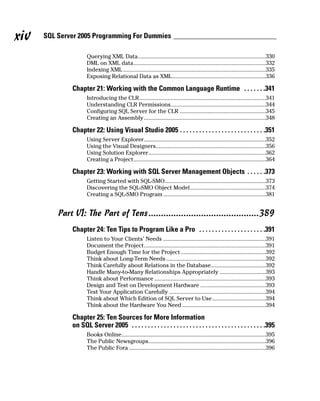 Querying XML Data......................................................................................330
DML on XML data.........................................................................................332
Indexing XML................................................................................................335
Exposing Relational Data as XML...............................................................336
Chapter 21: Working with the Common Language Runtime . . . . . . .341
Introducing the CLR.....................................................................................341
Understanding CLR Permissions................................................................344
Configuring SQL Server for the CLR ..........................................................345
Creating an Assembly..................................................................................348
Chapter 22: Using Visual Studio 2005 . . . . . . . . . . . . . . . . . . . . . . . . . . .351
Using Server Explorer..................................................................................352
Using the Visual Designers..........................................................................356
Using Solution Explorer...............................................................................362
Creating a Project.........................................................................................364
Chapter 23: Working with SQL Server Management Objects . . . . . .373
Getting Started with SQL-SMO....................................................................373
Discovering the SQL-SMO Object Model...................................................374
Creating a SQL-SMO Program .....................................................................381
Part VI: The Part of Tens............................................389
Chapter 24: Ten Tips to Program Like a Pro . . . . . . . . . . . . . . . . . . . . .391
Listen to Your Clients’ Needs .....................................................................391
Document the Project..................................................................................391
Budget Enough Time for the Project .........................................................392
Think about Long-Term Needs ...................................................................392
Think Carefully about Relations in the Database.....................................392
Handle Many-to-Many Relationships Appropriately ...............................393
Think about Performance ...........................................................................393
Design and Test on Development Hardware ............................................393
Test Your Application Carefully .................................................................394
Think about Which Edition of SQL Server to Use....................................394
Think about the Hardware You Need ........................................................394
Chapter 25: Ten Sources for More Information
on SQL Server 2005 . . . . . . . . . . . . . . . . . . . . . . . . . . . . . . . . . . . . . . . . . .395
Books Online.................................................................................................395
The Public Newsgroups...............................................................................396
The Public Fora ............................................................................................396
SQL Server 2005 Programming For Dummies
xiv
 