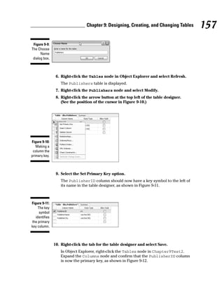 6. Right-click the Tables node in Object Explorer and select Refresh.
The Publishers table is displayed.
7. Right-click the Publishers node and select Modify.
8. Right-click the arrow button at the top left of the table designer.
(See the position of the cursor in Figure 9-10.)
9. Select the Set Primary Key option.
The PublisherID column should now have a key symbol to the left of
its name in the table designer, as shown in Figure 9-11.
10. Right-click the tab for the table designer and select Save.
In Object Explorer, right-click the Tables node in Chapter9Test2.
Expand the Columns node and confirm that the PublisherID column
is now the primary key, as shown in Figure 9-12.
Figure 9-11:
The key
symbol
identifies
the primary
key column.
Figure 9-10:
Making a
column the
primary key.
Figure 9-9:
The Choose
Name
dialog box.
157
Chapter 9: Designing, Creating, and Changing Tables
 