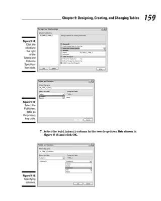7. Select the PublisherID column in the two drop-down lists shown in
Figure 9-16 and click OK.
Figure 9-16:
Specifying
columns.
Figure 9-15:
Select the
Publishers
table as
the primary
key table.
Figure 9-14:
Click the
ellipsis to
the right
of the
Tables and
Columns
Specifica-
tion node.
159
Chapter 9: Designing, Creating, and Changing Tables
 