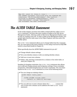 Msg 547, Level 16, State 0, Line 1
The INSERT statement conflicted with the FOREIGN KEY
constraint “FK_Titles_Publishers”. The conflict
occurred in database “Chapter9Test2”, table
“dbo.Publishers”, column ‘PublisherID’.
The statement has been terminated.
The ALTER TABLE Statement
So far in this chapter, you have seen tables created with the called CREATE
TABLE statement. You have also seen creation of tables in the SQL Server
Management Studio. Altering a table in SQL Server Management Studio is just
as easy as creating a new one. To alter a table in the Management Studio, you
simply right-click the table name in the Object Explorer and then select the
Modify option.
The ALTER TABLE statement allows you to change tables from the command
line, as a new query in the query window, or even using a tool such as SQLCMD
(which is described briefly in Chapter 3).
What specifically does the ALTER TABLE statement let you do?
⻬ Change default column settings.
⻬ Set a new identity column or alter an existing identity column.
⻬ Add one or more new columns.
⻬ Define, add, and drop constraints for a column or the entire table, or
both (see Chapter 10).
Speaking of changing constraints, the ALTER TABLE statement also allows
you to add and change primary and foreign key settings. From a metadata
perspective, referential integrity keys are in fact constraints. The very basic
syntax for the ALTER TABLE statement is of one of the following forms:
⻬ You can change an existing column:
ALTER TABLE <table_name>
(
ALTER COLUMN <column name>
<default or identity settings>
)
⻬ You can add one or more columns where the [, ... ] means that
one or more new columns can be added in the same ALTER TABLE
statement:
161
Chapter 9: Designing, Creating, and Changing Tables
 