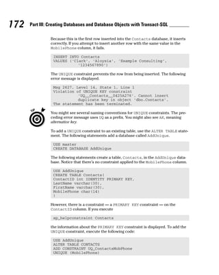 Because this is the first row inserted into the Contacts database, it inserts
correctly. If you attempt to insert another row with the same value in the
MobilePhone column, it fails.
INSERT INTO Contacts
VALUES (‘Clark’, ‘Aloysia’, ‘Example Consulting’,
‘1234567890’)
The UNIQUE constraint prevents the row from being inserted. The following
error message is displayed.
Msg 2627, Level 14, State 1, Line 1
Violation of UNIQUE KEY constraint
‘UQ__Contacts__0425A276’. Cannot insert
duplicate key in object ‘dbo.Contacts’.
The statement has been terminated.
You might see several naming conventions for UNIQUE constraints. The pre-
ceding error message uses UQ as a prefix. You might also see AK, meaning
alternative key.
To add a UNIQUE constraint to an existing table, use the ALTER TABLE state-
ment. The following statements add a database called AddUnique.
USE master
CREATE DATABASE AddUnique
The following statements create a table, Contacts, in the AddUnique data-
base. Notice that there’s no constraint applied to the MobilePhone column.
USE AddUnique
CREATE TABLE Contacts(
ContactID int IDENTITY PRIMARY KEY,
LastName varchar(30),
FirstName varchar(30),
MobilePhone char(14)
)
However, there is a constraint — a PRIMARY KEY constraint — on the
ContactID column. If you execute
sp_helpconstraint Contacts
the information about the PRIMARY KEY constraint is displayed. To add the
UNIQUE constraint, execute the following code:
USE AddUnique
ALTER TABLE CONTACTS
ADD CONSTRAINT UQ_ContactsMobPhone
UNIQUE (MobilePhone)
172 Part III: Creating Databases and Database Objects with Transact-SQL
 