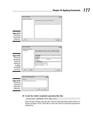 10. Create the CHECK constraint expression like this:
EventYear BETWEEN 2000 AND 2050
Type the preceding code into the Check Constraint Expression editor, as
shown in Figure 10-16. Click OK to close the Check Constraint Expression
dialog box.
Figure 10-16:
The Check
Constraint
Expression
dialog box.
Figure 10-15:
The Check
Constraints
dialog box
allows you
to define
the CHECK
constraint.
Figure 10-14:
The Check
Constraints
dialog box.
177
Chapter 10: Applying Constraints
 