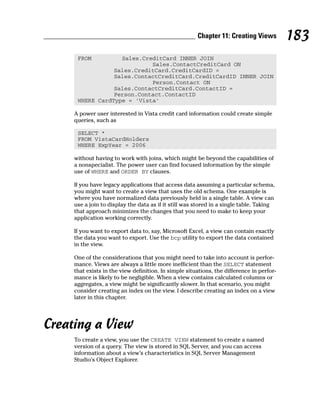 FROM Sales.CreditCard INNER JOIN
Sales.ContactCreditCard ON
Sales.CreditCard.CreditCardID =
Sales.ContactCreditCard.CreditCardID INNER JOIN
Person.Contact ON
Sales.ContactCreditCard.ContactID =
Person.Contact.ContactID
WHERE CardType = ‘Vista’
A power user interested in Vista credit card information could create simple
queries, such as
SELECT *
FROM VistaCardHolders
WHERE ExpYear = 2006
without having to work with joins, which might be beyond the capabilities of
a nonspecialist. The power user can find focused information by the simple
use of WHERE and ORDER BY clauses.
If you have legacy applications that access data assuming a particular schema,
you might want to create a view that uses the old schema. One example is
where you have normalized data previously held in a single table. A view can
use a join to display the data as if it still was stored in a single table. Taking
that approach minimizes the changes that you need to make to keep your
application working correctly.
If you want to export data to, say, Microsoft Excel, a view can contain exactly
the data you want to export. Use the bcp utility to export the data contained
in the view.
One of the considerations that you might need to take into account is perfor-
mance. Views are always a little more inefficient than the SELECT statement
that exists in the view definition. In simple situations, the difference in perfor-
mance is likely to be negligible. When a view contains calculated columns or
aggregates, a view might be significantly slower. In that scenario, you might
consider creating an index on the view. I describe creating an index on a view
later in this chapter.
Creating a View
To create a view, you use the CREATE VIEW statement to create a named
version of a query. The view is stored in SQL Server, and you can access
information about a view’s characteristics in SQL Server Management
Studio’s Object Explorer.
183
Chapter 11: Creating Views
 