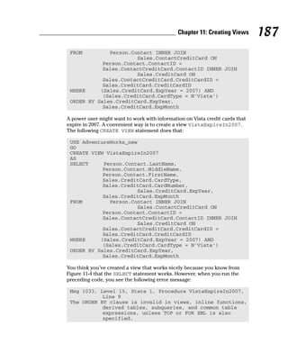 FROM Person.Contact INNER JOIN
Sales.ContactCreditCard ON
Person.Contact.ContactID =
Sales.ContactCreditCard.ContactID INNER JOIN
Sales.CreditCard ON
Sales.ContactCreditCard.CreditCardID =
Sales.CreditCard.CreditCardID
WHERE (Sales.CreditCard.ExpYear = 2007) AND
(Sales.CreditCard.CardType = N’Vista’)
ORDER BY Sales.CreditCard.ExpYear,
Sales.CreditCard.ExpMonth
A power user might want to work with information on Vista credit cards that
expire in 2007. A convenient way is to create a view VistaExpireIn2007.
The following CREATE VIEW statement does that:
USE AdventureWorks_new
GO
CREATE VIEW VistaExpireIn2007
AS
SELECT Person.Contact.LastName,
Person.Contact.MiddleName,
Person.Contact.FirstName,
Sales.CreditCard.CardType,
Sales.CreditCard.CardNumber,
Sales.CreditCard.ExpYear,
Sales.CreditCard.ExpMonth
FROM Person.Contact INNER JOIN
Sales.ContactCreditCard ON
Person.Contact.ContactID =
Sales.ContactCreditCard.ContactID INNER JOIN
Sales.CreditCard ON
Sales.ContactCreditCard.CreditCardID =
Sales.CreditCard.CreditCardID
WHERE (Sales.CreditCard.ExpYear = 2007) AND
(Sales.CreditCard.CardType = N’Vista’)
ORDER BY Sales.CreditCard.ExpYear,
Sales.CreditCard.ExpMonth
You think you’ve created a view that works nicely because you know from
Figure 11-4 that the SELECT statement works. However, when you run the
preceding code, you see the following error message:
Msg 1033, Level 15, State 1, Procedure VistaExpireIn2007,
Line 9
The ORDER BY clause is invalid in views, inline functions,
derived tables, subqueries, and common table
expressions, unless TOP or FOR XML is also
specified.
187
Chapter 11: Creating Views
 