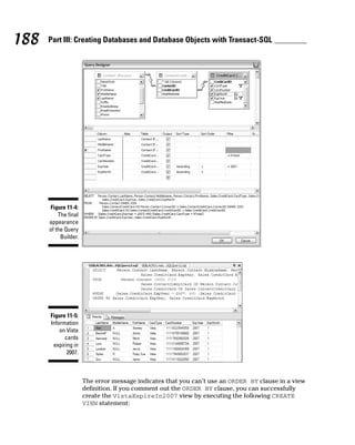 The error message indicates that you can’t use an ORDER BY clause in a view
definition. If you comment out the ORDER BY clause, you can successfully
create the VistaExpireIn2007 view by executing the following CREATE
VIEW statement:
Figure 11-5:
Information
on Vista
cards
expiring in
2007.
Figure 11-4:
The final
appearance
of the Query
Builder.
188 Part III: Creating Databases and Database Objects with Transact-SQL
 