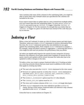 view contains only some of the columns in the underlying table, you might be
able to insert data only if default values are specified for the columns not
included in the view.
If you want to insert data or update data in a view created from multiple tables,
you can’t insert data into the underlying tables. To carry out an INSERT or
UPDATE, you need to use an INSTEAD OF trigger. I describe INSTEAD OF
triggers in Chapter 13. For the moment, it’s enough that you realize that an
INSTEAD OF trigger is a piece of code that runs instead of the code that you
try to execute.
Indexing a View
When a view isn’t indexed, it exists as a list of column names and data types.
Therefore, when you create a SELECT statement to retrieve information from
the view, the SELECT statement used in the view definition is run again
against the underlying tables. If the original SELECT statement is complex —
for example, using calculated columns or aggregates — retrieving data from a
view might be slow and not produce the performance that you desire.
An index can significantly improve the speed of some categories of query.
However, the existence of an index means that if updates or inserts are fre-
quent, inserts and updates will be slower because the index also has to be
updated to reflect changes in the data.
To index a view, you create a unique clustered index on it. Creating an index
on a view has several criteria that you must meet in addition to the criteria
that apply to creating any index:
⻬ The user who executes the CREATE INDEX statement is the view owner.
⻬ Several SET options must be ON when the CREATE INDEX statement is
executed. (ANSI_NULLS, ANSI_PADDING, ANSI_WARNINGS, CONCAT_
NULL_YIELDS_NULL, QUOTED_IDENTIFIER)
⻬ The NUMERIC_ROUNDABORT option must be OFF (the default).
⻬ The IGNORE_DUP_KEY option must be OFF.
⻬ The view can’t contain columns of the text, ntext, or image data types.
⻬ If the SELECT statement in the view definition specifies a GROUP BY
clause, the key of the unique clustered index can reference only columns
specified in the GROUP BY clause.
I describe how to create indexes in Chapter 15.
192 Part III: Creating Databases and Database Objects with Transact-SQL
 