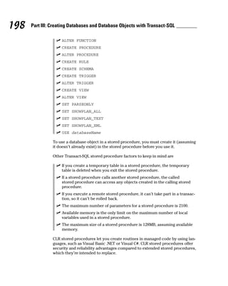 ⻬ ALTER FUNCTION
⻬ CREATE PROCEDURE
⻬ ALTER PROCEDURE
⻬ CREATE RULE
⻬ CREATE SCHEMA
⻬ CREATE TRIGGER
⻬ ALTER TRIGGER
⻬ CREATE VIEW
⻬ ALTER VIEW
⻬ SET PARSEONLY
⻬ SET SHOWPLAN_ALL
⻬ SET SHOWPLAN_TEXT
⻬ SET SHOWPLAN_XML
⻬ USE databaseName
To use a database object in a stored procedure, you must create it (assuming
it doesn’t already exist) in the stored procedure before you use it.
Other Transact-SQL stored procedure factors to keep in mind are
⻬ If you create a temporary table in a stored procedure, the temporary
table is deleted when you exit the stored procedure.
⻬ If a stored procedure calls another stored procedure, the called
stored procedure can access any objects created in the calling stored
procedure.
⻬ If you execute a remote stored procedure, it can’t take part in a transac-
tion, so it can’t be rolled back.
⻬ The maximum number of parameters for a stored procedure is 2100.
⻬ Available memory is the only limit on the maximum number of local
variables used in a stored procedure.
⻬ The maximum size of a stored procedure is 128MB, assuming available
memory.
CLR stored procedures let you create routines in managed code by using lan-
guages, such as Visual Basic .NET or Visual C#. CLR stored procedures offer
security and reliability advantages compared to extended stored procedures,
which they’re intended to replace.
198 Part III: Creating Databases and Database Objects with Transact-SQL
 
