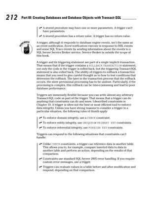 ⻬ A stored procedure may have one or more parameters. A trigger can’t
have parameters.
⻬ A stored procedure has a return value. A trigger has no return value.
A trigger, although it responds to database engine events, isn’t the same as
an event notification. Event notifications execute in response to DDL events
and some SQL Trace events by sending information about the events to a
SQL Server Service Broker service. Service Broker is outside the scope of
this book.
A trigger and its triggering statement are part of a single implicit transaction.
That means that if the trigger contains a ROLLBACK TRANSACTION statement,
not only the code in the trigger is rolled back, but the triggering Transact-SQL
statement is also rolled back. The ability of triggers to rollback a transaction
means that you need to give careful thought as to how to test conditions that
determine the rollback. The later in the transaction process that the rollback
occurs, the more provisional processing has to be undone. Particularly, if the
processing is complex, this rollback can be time-consuming and lead to poor
database performance.
Triggers are immensely flexible because you can write almost any arbitrary
Transact-SQL code as part of the trigger. That means that a trigger can do
anything that constraints can do and more. I described constraints in
Chapter 10. A trigger is often not the best or most efficient tool to enforce
data integrity. Unless you have strong reasons to consider a trigger in a
particular situation, the following rules of thumb apply:
⻬ To enforce domain integrity, use a CHECK constraint.
⻬ To enforce entity integrity, use UNIQUE or PRIMARY KEY constraints.
⻬ To enforce referential integrity, use FOREIGN KEY constraints.
Triggers can respond to the following situations that constraints can’t
handle:
⻬ Unlike CHECK constraints, a trigger can reference data in another table.
This allows you to, for example, compare inserted data to data in
another table and perform an action, depending on the results of that
comparison.
⻬ Constraints use standard SQL Server 2005 error handling. If you require
custom error messages, use a trigger.
⻬ Triggers can evaluate values in a table before and after modification and
respond, depending on that comparison.
212 Part III: Creating Databases and Database Objects with Transact-SQL
 