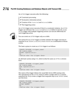An AFTER trigger executes after the following:
⻬ Constraint processing
⻬ Declarative referential actions
⻬ Creation of the Inserted and Deleted tables
⻬ The triggering action
An AFTER trigger never executes if there’s a constraint violation. An AFTER
trigger can reference the Inserted and Deleted tables to execute, so an
AFTER trigger with multiple triggering actions can execute differently for
each triggering action.
You can create an AFTER trigger only on a table.
The syntax for an AFTER trigger is similar whether the trigger executes in
response to an INSERT, a DELETE, or an UPDATE or a combination of those
events.
The basic syntax to create an AFTER trigger is as follows:
CREATE TRIGGER <trigger_name>
ON <table_name>
AFTER <operation(s)>
AS
<define what the trigger does>
An alternate syntax using FOR, which works the same as AFTER, is shown
here:
CREATE TRIGGER <trigger_name>
ON <table_name>
FOR <operation(s)>
AS
<define what the trigger does>
The name of the trigger follows the usual SQL Server 2005 naming rules.
The operation(s) in the AFTER clause is either a single value or a comma-
separated list. So to create a trigger that responds only to an INSERT event,
use this form:
CREATE TRIGGER <trigger_name>
ON <table_name>
AFTER INSERT
AS
<define what the trigger does>
214 Part III: Creating Databases and Database Objects with Transact-SQL
 