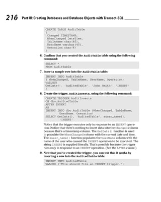CREATE TABLE AuditTable
(
Changed TIMESTAMP,
WhenChanged DateTime,
TableName char(40),
UserName varchar(40),
Operation char(6)
)
6. Confirm that you created the AuditTable table using the following
command:
SELECT *
FROM AuditTable
7. Insert a sample row into the AuditTable table:
INSERT INTO AuditTable
( WhenChanged, TableName, UserName, Operation)
VALUES(
GetDate(), ‘AuditedTable’, ‘John Smith’, ‘INSERT’
)
8. Create the trigger, AuditInserts, using the following command:
CREATE TRIGGER AuditInserts
ON dbo.AuditedTable
AFTER INSERT
AS
INSERT INTO dbo.AuditTable (WhenChanged, TableName,
UserName, Operation)
SELECT GetDate(), ‘AuditedTable’, suser_name(),
‘INSERT’
Notice that the trigger executes only in response to an INSERT opera-
tion. Notice that there’s nothing to insert data into the Changed column
because that’s a timestamp column. The GetDate() function is used
to populate the WhenChanged column with the current date and time.
The suser_name() function populates the UserName column with the
name of the user who caused the INSERT operation to be executed. The
string INSERT is supplied literally. That’s possible because the trigger
runs only in response to an INSERT operation. (See the AFTER clause.)
9. Now that you’ve created the trigger, you can test that it works by
inserting a row into the AuditedTable table:
INSERT INTO AuditedTable
VALUES (‘This should fire an INSERT trigger.’)
216 Part III: Creating Databases and Database Objects with Transact-SQL
 