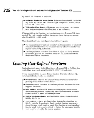 SQL Server has two types of functions:
⻬ Functions that return scalar values. A scalar-valued function can return
any scalar SQL Server 2005 value data type except text, ntext, image,
cursor, or timestamp.
⻬ Table-valued functions. A table-valued function returns a table data
type. You can use table-valued functions in place of views.
A Transact-SQL scalar function can contain one or more Transact-SQL state-
ments. If the code contains multiple statements, those statements are con-
tained in a BEGIN . . . END block.
A function differs from a stored procedure in these respects:
⻬ The value returned by a stored procedure indicates success or failure of
execution of the function. The value returned by a function can be used
in your Transact-SQL statements.
⻬ A stored procedure cannot be used inline in, say, a SELECT statement.
By contrast, you can use a function inline in a SELECT statement and
other Transact-SQL statements.
Creating User-Defined Functions
As already stated, a user-defined function is a Transact-SQL or CLR function
created by a user who is using the CREATE FUNCTION statement.
Several characteristics of a user-defined function determine whether SQL
Server can index the results of a function:
⻬ Determinism is whether the function always returns the same value
given a particular state of the database.
⻬ Precision is when a function is said to be precise if it doesn’t use float-
ing point arithmetic.
⻬ Data access is when the SQL Server database engine can determine
automatically whether a Transact-SQL user-defined function accesses
data with the SQL Server in-process provider.
⻬ System Metadata Access is whether the function accesses metadata
held by SQL Server.
⻬ IsSystemVerified is whether the function can be established by
SQL Server to be deterministic. A deterministic function always pro-
duces the same result for given input. If the function accesses any func-
tion for which IsSystemVerified = false, the same value is set for
IsSystemVerified for the current function.
228 Part III: Creating Databases and Database Objects with Transact-SQL
 
