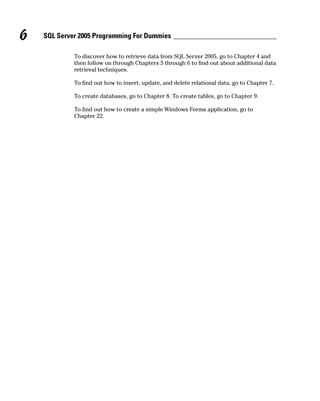 To discover how to retrieve data from SQL Server 2005, go to Chapter 4 and
then follow on through Chapters 5 through 6 to find out about additional data
retrieval techniques.
To find out how to insert, update, and delete relational data, go to Chapter 7.
To create databases, go to Chapter 8. To create tables, go to Chapter 9.
To find out how to create a simple Windows Forms application, go to
Chapter 22.
6 SQL Server 2005 Programming For Dummies
 