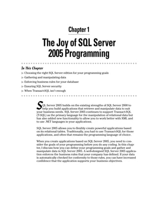 Chapter 1
TheJoyofSQLServer
2005Programming
In This Chapter
䊳 Choosing the right SQL Server edition for your programming goals
䊳 Gathering and manipulating data
䊳 Enforcing business rules for your database
䊳 Ensuring SQL Server security
䊳 When Transact-SQL isn’t enough
SQL Server 2005 builds on the existing strengths of SQL Server 2000 to
help you build applications that retrieve and manipulate data to suit
your business needs. SQL Server 2005 continues to support Transact-SQL
(T-SQL) as the primary language for the manipulation of relational data but
has also added new functionality to allow you to work better with XML and
to use .NET languages in your applications.
SQL Server 2005 allows you to flexibly create powerful applications based
on its relational tables. Traditionally, you had to use Transact-SQL for those
applications, and often that remains the programming language of choice.
When you create applications based on SQL Server 2005, you need to con-
sider the goals of your programming before you do any coding. In this chap-
ter, I discuss how you can define your programming goals and gather and
manipulate data in SQL Server 2005. A well-designed SQL Server 2005 applica-
tion enforces the business rules that your company has defined. If your data
is automatically checked for conformity to those rules, you can have increased
confidence that the application supports your business objectives.
 
