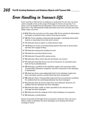 Error Handling in Transact-SQL
Error severity in SQL Server is ranked on a scale from 0 to 24. You can write
code to handle errors in the range 10 through 16. Errors of severity 17 or
above can’t be handled by the developer. Errors of severity 20 or above are
fatal errors. The following list briefly describes each error severity and some
likely causes of errors:
⻬ 0–9: When the severity is in this range, SQL Server produces information
messages or indicates that a minor error has occurred.
⻬ 10: SQL Server displays informational messages containing status infor-
mation or reporting errors that aren’t severe.
⻬ 11: Indicates that an object or entity doesn’t exist.
⻬ 12: Relates to errors occurring during queries that rely on query hints
and that don’t apply locking.
⻬ 13: Indicates transaction deadlock errors.
⻬ 14: Indicates security-related errors.
⻬ 15: Indicates Transact-SQL syntax errors.
⻬ 16: Indicates other errors that the developer can correct.
⻬ 17: Indicates that SQL Server ran out of resources or exceeded some
limit set by an administrator.
⻬ 18: Indicates a problem in the database engine, but execution of the
Transact-SQL statement completes, and the connection to the database
is maintained.
⻬ 19: Indicates that a nonconfigurable limit in the database engine has
been exceeded, and the current batch has been terminated.
⻬ 20: Indicates that a Transact-SQL statement has encountered a problem.
It’s unlikely that the underlying database has been damaged.
⻬ 21: Indicates that all current tasks have been affected. However, it’s
unlikely that the database has been damaged.
⻬ 22: Indicates that a table or index specified in the relevant error
message has been damaged.
⻬ 23: Indicates that the integrity of the entire database is in question.
⻬ 24: Indicates a media failure.
Errors of severity 22 through 24 are uncommon. However, they can occur.
When a table or database has been damaged, your backup and restore
strategy is tested.
268 Part III: Creating Databases and Database Objects with Transact-SQL
 