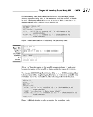 In the following code, I declare a variable @ERROR (one at sign) before
attempting to divide by zero. In the statement after the attempt to divide
by zero, I assign the value of @@ERROR to @ERROR. Notice that the PRINT
statements now refer to @ERROR (not @@ERROR).
DECLARE @ERROR INT
SELECT 1/0
SET @ERROR = @@ERROR
PRINT ‘The value of @ERROR is ‘ + CAST(@ERROR AS
NVARCHAR(8))
PRINT ‘The value of @ERROR is ‘ + CAST(@ERROR AS
NVARCHAR(8))
Figure 16-3 shows the result of executing the preceding code.
Often, you’ll use the value of the variable you create in an IF statement
because the value of the variable is stable, unlike the value of @@ERROR.
You can use @@ERROR together with the TRY . . . CATCH construct that
I discuss later in this chapter. Again, the value of @@ERROR is available only
in the first line of the CATCH block. The following code illustrates that.
BEGIN TRY
SELECT 1/0
END TRY
BEGIN CATCH
PRINT ‘The value of @@ERROR is ‘ + CAST(@@ERROR AS
NVARCHAR(8))
PRINT ‘You shouldn’’t have done that!’
PRINT ‘The value of @@ERROR is now ‘ + CAST(@@ERROR AS
NVARCHAR(8))
END CATCH
Figure 16-4 illustrates the results of running the preceding code.
Figure 16-3:
Assigning
the value
returned by
@@ERROR
to a
variable.
271
Chapter 16: Handling Errors Using TRY . . . CATCH
 