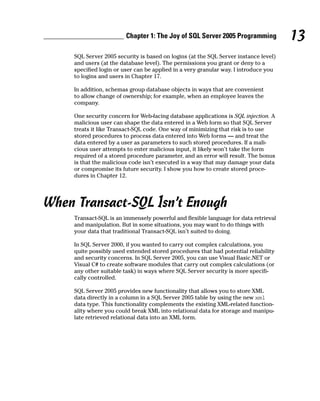 SQL Server 2005 security is based on logins (at the SQL Server instance level)
and users (at the database level). The permissions you grant or deny to a
specified login or user can be applied in a very granular way. I introduce you
to logins and users in Chapter 17.
In addition, schemas group database objects in ways that are convenient
to allow change of ownership; for example, when an employee leaves the
company.
One security concern for Web-facing database applications is SQL injection. A
malicious user can shape the data entered in a Web form so that SQL Server
treats it like Transact-SQL code. One way of minimizing that risk is to use
stored procedures to process data entered into Web forms — and treat the
data entered by a user as parameters to such stored procedures. If a mali-
cious user attempts to enter malicious input, it likely won’t take the form
required of a stored procedure parameter, and an error will result. The bonus
is that the malicious code isn’t executed in a way that may damage your data
or compromise its future security. I show you how to create stored proce-
dures in Chapter 12.
When Transact-SQL Isn’t Enough
Transact-SQL is an immensely powerful and flexible language for data retrieval
and manipulation. But in some situations, you may want to do things with
your data that traditional Transact-SQL isn’t suited to doing.
In SQL Server 2000, if you wanted to carry out complex calculations, you
quite possibly used extended stored procedures that had potential reliability
and security concerns. In SQL Server 2005, you can use Visual Basic.NET or
Visual C# to create software modules that carry out complex calculations (or
any other suitable task) in ways where SQL Server security is more specifi-
cally controlled.
SQL Server 2005 provides new functionality that allows you to store XML
data directly in a column in a SQL Server 2005 table by using the new xml
data type. This functionality complements the existing XML-related function-
ality where you could break XML into relational data for storage and manipu-
late retrieved relational data into an XML form.
13
Chapter 1: The Joy of SQL Server 2005 Programming
 