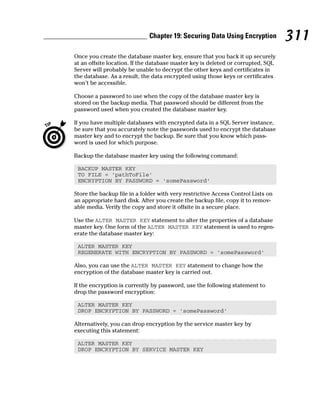 Once you create the database master key, ensure that you back it up securely
at an offsite location. If the database master key is deleted or corrupted, SQL
Server will probably be unable to decrypt the other keys and certificates in
the database. As a result, the data encrypted using those keys or certificates
won’t be accessible.
Choose a password to use when the copy of the database master key is
stored on the backup media. That password should be different from the
password used when you created the database master key.
If you have multiple databases with encrypted data in a SQL Server instance,
be sure that you accurately note the passwords used to encrypt the database
master key and to encrypt the backup. Be sure that you know which pass-
word is used for which purpose.
Backup the database master key using the following command:
BACKUP MASTER KEY
TO FILE = ‘pathToFile’
ENCRYPTION BY PASSWORD = ‘somePassword’
Store the backup file in a folder with very restrictive Access Control Lists on
an appropriate hard disk. After you create the backup file, copy it to remov-
able media. Verify the copy and store it offsite in a secure place.
Use the ALTER MASTER KEY statement to alter the properties of a database
master key. One form of the ALTER MASTER KEY statement is used to regen-
erate the database master key:
ALTER MASTER KEY
REGENERATE WITH ENCRYPTION BY PASSWORD = ‘somePassword’
Also, you can use the ALTER MASTER KEY statement to change how the
encryption of the database master key is carried out.
If the encryption is currently by password, use the following statement to
drop the password encryption:
ALTER MASTER KEY
DROP ENCRYPTION BY PASSWORD = ‘somePassword’
Alternatively, you can drop encryption by the service master key by
executing this statement:
ALTER MASTER KEY
DROP ENCRYPTION BY SERVICE MASTER KEY
311
Chapter 19: Securing Data Using Encryption
 