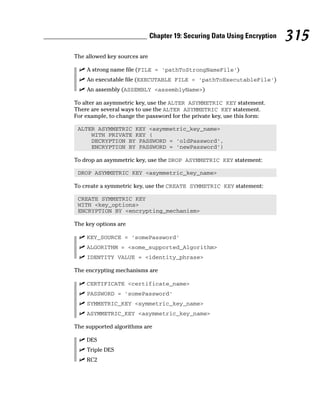The allowed key sources are
⻬ A strong name file (FILE = ‘pathToStrongNameFile’)
⻬ An executable file (EXECUTABLE FILE = ‘pathToExecutableFile’)
⻬ An assembly (ASSEMBLY <assemblyName>)
To alter an asymmetric key, use the ALTER ASYMMETRIC KEY statement.
There are several ways to use the ALTER ASYMMETRIC KEY statement.
For example, to change the password for the private key, use this form:
ALTER ASYMMETRIC KEY <asymmetric_key_name>
WITH PRIVATE KEY (
DECRYPTION BY PASSWORD = ‘oldPassword’,
ENCRYPTION BY PASSWORD = ‘newPassword’)
To drop an asymmetric key, use the DROP ASYMMETRIC KEY statement:
DROP ASYMMETRIC KEY <asymmetric_key_name>
To create a symmetric key, use the CREATE SYMMETRIC KEY statement:
CREATE SYMMETRIC KEY
WITH <key_options>
ENCRYPTION BY <encrypting_mechanism>
The key options are
⻬ KEY_SOURCE = ‘somePassword’
⻬ ALGORITHM = <some_supported_Algorithm>
⻬ IDENTITY VALUE = <identity_phrase>
The encrypting mechanisms are
⻬ CERTIFICATE <certificate_name>
⻬ PASSWORD = ‘somePassword’
⻬ SYMMETRIC_KEY <symmetric_key_name>
⻬ ASYMMETRIC_KEY <asymmetric_key_name>
The supported algorithms are
⻬ DES
⻬ Triple DES
⻬ RC2
315
Chapter 19: Securing Data Using Encryption
 