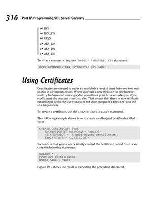 ⻬ RC4
⻬ RC4_128
⻬ DESX
⻬ AES_128
⻬ AES_192
⻬ AES_256
To drop a symmetric key, use the DROP SYMMETRIC KEY statement:
DROP SYMMETRIC KEY <symmetric_key_name>
Using Certificates
Certificates are created in order to establish a level of trust between two end-
points in a communication. When you visit a new Web site on the Internet
and try to download a new goodie, sometimes your browser asks you if you
really trust the content from that site. That means that there is no certificate
established between your computer (or your computer’s browser) and the
site in question.
To create a certificate, use the CREATE CERTIFICATE statement.
The following example shows how to create a self-signed certificate called
Test:
CREATE CERTIFICATE Test
ENCRYPTION BY PASSWORD = ‘abc123’
WITH SUBJECT = ‘A self-signed certificate’,
EXPIRY_DATE = ‘12/31/2007’
To confirm that you’ve successfully created the certificate called Test, exe-
cute the following statement:
SELECT *
FROM sys.certificates
WHERE name = ‘Test’
Figure 19-1 shows the result of executing the preceding statement.
316 Part IV: Programming SQL Server Security
 