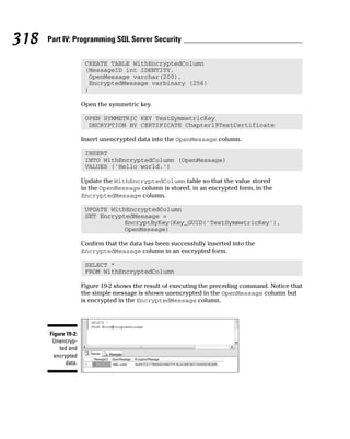 CREATE TABLE WithEncryptedColumn
(MessageID int IDENTITY,
OpenMessage varchar(200),
EncryptedMessage varbinary (256)
)
Open the symmetric key.
OPEN SYMMETRIC KEY TestSymmetricKey
DECRYPTION BY CERTIFICATE Chapter19TestCertificate
Insert unencrypted data into the OpenMessage column.
INSERT
INTO WithEncryptedColumn (OpenMessage)
VALUES (‘Hello world.’)
Update the WithEncryptedColumn table so that the value stored
in the OpenMessage column is stored, in an encrypted form, in the
EncryptedMessage column.
UPDATE WithEncryptedColumn
SET EncryptedMessage =
EncryptByKey(Key_GUID(‘TestSymmetricKey’),
OpenMessage)
Confirm that the data has been successfully inserted into the
EncryptedMessage column in an encrypted form.
SELECT *
FROM WithEncryptedColumn
Figure 19-2 shows the result of executing the preceding command. Notice that
the simple message is shown unencrypted in the OpenMessage column but
is encrypted in the EncryptedMessage column.
Figure 19-2:
Unencryp-
ted and
encrypted
data.
318 Part IV: Programming SQL Server Security
 