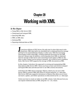 Chapter 20
WorkingwithXML
In This Chapter
䊳 Using XML in SQL Server 2005
䊳 Using typed and untyped XML
䊳 Querying XML data
䊳 DML on XML data
䊳 Indexing XML
䊳 Exposing relational data as XML
In previous editions of SQL Server, the only way to store data was in rela-
tional form. XML data had to be shredded into a relational form for storage
and had to be reassembled for display or other uses. With the increasing
interchange of data using XML, creating relational structures for the XML
data isn’t always easy. In addition, converting data from XML to relational
data for storage in SQL Server and converting it back again to XML for dis-
play or other output can be resource intensive. As a result of such considera-
tions, SQL Server 2005 supports the storage of XML documents as XML.
In this chapter, I introduce the approach to storing and manipulating XML
data taken in SQL Server 2005. I show you how to store and retrieve untyped
and typed XML data and discuss how to use XML schema documents.
I introduce the XML Query Language, XQuery, which you can use in SQL
Server 2005 to retrieve XML data when it’s stored using the xml data type.
SQL Server 2005 also supports extensions to XQuery that allow you to carry
out insert, update, and delete operations on data stored as the xml data type.
I show you how to create an index on an XML column. I also discuss how you
can expose relational data as XML using the FOR XML clause.
 