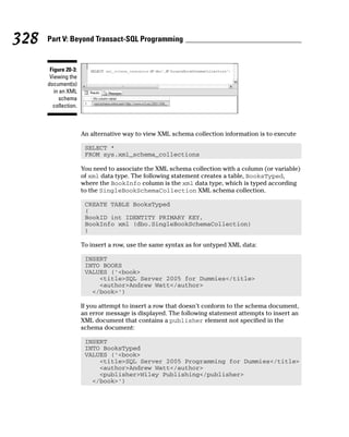 An alternative way to view XML schema collection information is to execute
SELECT *
FROM sys.xml_schema_collections
You need to associate the XML schema collection with a column (or variable)
of xml data type. The following statement creates a table, BooksTyped,
where the BookInfo column is the xml data type, which is typed according
to the SingleBookSchemaCollection XML schema collection.
CREATE TABLE BooksTyped
(
BookID int IDENTITY PRIMARY KEY,
BookInfo xml (dbo.SingleBookSchemaCollection)
)
To insert a row, use the same syntax as for untyped XML data:
INSERT
INTO BOOKS
VALUES (‘<book>
<title>SQL Server 2005 for Dummies</title>
<author>Andrew Watt</author>
</book>’)
If you attempt to insert a row that doesn’t conform to the schema document,
an error message is displayed. The following statement attempts to insert an
XML document that contains a publisher element not specified in the
schema document:
INSERT
INTO BooksTyped
VALUES (‘<book>
<title>SQL Server 2005 Programming for Dummies</title>
<author>Andrew Watt</author>
<publisher>Wiley Publishing</publisher>
</book>’)
Figure 20-3:
Viewing the
document(s)
in an XML
schema
collection.
328 Part V: Beyond Transact-SQL Programming
 