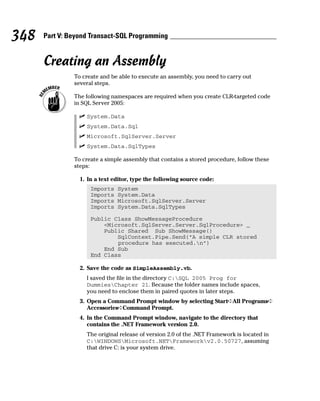 Creating an Assembly
To create and be able to execute an assembly, you need to carry out
several steps.
The following namespaces are required when you create CLR-targeted code
in SQL Server 2005:
⻬ System.Data
⻬ System.Data.Sql
⻬ Microsoft.SqlServer.Server
⻬ System.Data.SqlTypes
To create a simple assembly that contains a stored procedure, follow these
steps:
1. In a text editor, type the following source code:
Imports System
Imports System.Data
Imports Microsoft.SqlServer.Server
Imports System.Data.SqlTypes
Public Class ShowMessageProcedure
<Microsoft.SqlServer.Server.SqlProcedure> _
Public Shared Sub ShowMessage()
SqlContext.Pipe.Send(“A simple CLR stored
procedure has executed.n”)
End Sub
End Class
2. Save the code as SimpleAssembly.vb.
I saved the file in the directory C:SQL 2005 Prog for
DummiesChapter 21. Because the folder names include spaces,
you need to enclose them in paired quotes in later steps.
3. Open a Command Prompt window by selecting Start➪All Programs➪
Accessories➪Command Prompt.
4. In the Command Prompt window, navigate to the directory that
contains the .NET Framework version 2.0.
The original release of version 2.0 of the .NET Framework is located in
C:WINDOWSMicrosoft.NETFrameworkv2.0.50727, assuming
that drive C: is your system drive.
348 Part V: Beyond Transact-SQL Programming
 