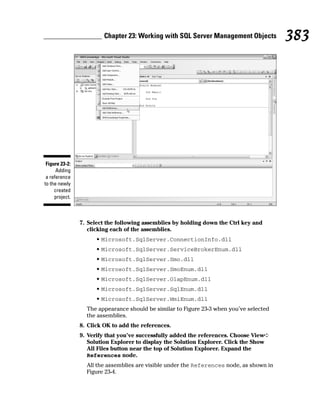 7. Select the following assemblies by holding down the Ctrl key and
clicking each of the assemblies.
• Microsoft.SqlServer.ConnectionInfo.dll
• Microsoft.SqlServer.ServiceBrokerEnum.dll
• Microsoft.SqlServer.Smo.dll
• Microsoft.SqlServer.SmoEnum.dll
• Microsoft.SqlServer.OlapEnum.dll
• Microsoft.SqlServer.SqlEnum.dll
• Microsoft.SqlServer.WmiEnum.dll
The appearance should be similar to Figure 23-3 when you’ve selected
the assemblies.
8. Click OK to add the references.
9. Verify that you’ve successfully added the references. Choose View➪
Solution Explorer to display the Solution Explorer. Click the Show
All Files button near the top of Solution Explorer. Expand the
References node.
All the assemblies are visible under the References node, as shown in
Figure 23-4.
Figure 23-2:
Adding
a reference
to the newly
created
project.
383
Chapter 23: Working with SQL Server Management Objects
 