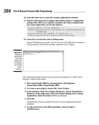 16. Press the Enter key to close the console application’s window.
17. Add the following code to display information about a configuration
setting of the SQL Server instance (whether the CLR is enabled) and
how many logins there are for the instance.
Console.Write(“Is CLR enabled?: “)
Console.WriteLine(srv.Configuration.IsSqlClrEnabled.Co
nfigValue)
Console.Write(“The number of Logins is: “)
Console.WriteLine(srv.Logins.Count.ToString)
18. Press F5 to execute the code in debug mode.
Figure 23-6 shows the results. As you can see in the SQL Server instance
on my machine, the CLR is enabled, and there are 11 logins.
The following example allows you to enumerate databases in a SQL Server
instance. Follow these steps:
1. Start Visual Studio 2005 by choosing Start➪All Programs➪
Visual Studio 2005➪Visual Studio 2005.
2. To create a new project, choose File➪New➪Project.
3. In the left pane of the New Project dialog box, choose Visual Basic➪
Windows. In the right pane of the New Project dialog select Console
Application. Name the project SMOConsoleApp2.
4. Click OK.
Visual Studio creates a project from the Console Application project
template.
5. To add references to the SMO assemblies, choose Project➪
Add Reference.
Figure 23-6:
Displaying
information
about CLR
configuratio
n and logins
for the SQL
Server
instance.
386 Part V: Beyond Transact-SQL Programming
 