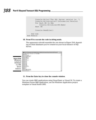 Console.Write(“The SQL Server version is: “)
Console.WriteLine(srv.Information.Version)
For Each DB In DBs
Console.WriteLine(DB.Name)
Next DB
Console.ReadLine()
End Sub
End Module
10. Press F5 to execute the code in debug mode.
The appearance should resemble the one shown in Figure 23-8, depend-
ing on what databases you’ve created on your local instance of SQL
Server.
11. Press the Enter key to close the console window.
You can create SMO applications using Visual Basic or Visual C#. To create a
Windows Forms SMO application, use the Windows Application project
template in Visual Studio 2005.
Figure 23-8:
Displaying
databases
in a SQL
Server
instance.
388 Part V: Beyond Transact-SQL Programming
 