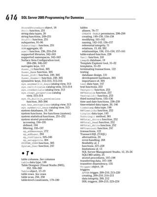 StoredProcedure object, 18
Str() function, 251
string data types, 20
string functions, 249–251
Stuff() function, 251
subqueries, 91–96
Substring() function, 251
SUM aggregate, 65
sum() function, 236, 253–254
supported libraries, 342–343
supported namespaces, 342–343
Surface Area Configuration tool,
284–286, 346–347
surrogate keys, 113
Suser_Id function, 305
Suser_Name function, 305
Suser_Sid() function, 249, 305
Suser_Sname() function, 249, 305
symmetric keys, 312–313, 315–316
sys.asymmetric_keys catalog view, 313
sys.certificates catalog view, 313–314
sys.credentials catalog view, 313
sys.crypt_properties catalog
view, 313–314
sys.fn_builtin_permissions
function, 305–306
sys.key_encryptions catalog view, 313
sys.symmetric_keys catalog view, 313
system databases, 19, 194
system functions. See functions (system)
system statistical functions, 251–252
system stored procedures
accessing, 194–195
defined, 194
filtering, 195–197
sp_addmessage, 272
sp_adduser, 294
sp_configure, 345–346
sp_setapprole, 304
SYSTEM_USER function, 305
System_User function, 247
• T •
table columns. See columns
table data type, 148
Table Designer (Visual Studio 2005),
352, 356–360
Table object, 17–19
table rows. See rows
table scan, 256, 258
table-level constraints, 179–180
tables
aliases, 76–77
CREATE TABLE permission, 298–299
creating, 149–150, 154–158
modifying, 161–162
naming, 142–143, 156–157
referential integrity, 71
relations, 15, 69, 392
relationships, 136, 151–154, 157–161
table-valued function, 228
Tan() function, 241
tempdb database, 19
Template Explorer tool, 31–32
templates, 31–33
terminating transactions, 122
testing
database design, 131
development hardware, 393
importance of, 394
text data type, 147
text functions, 253
Textptr() function, 253
@@Textsize function, 237
Textvalid() function, 253
third normal form, 135–136
time and date functions, 238–239
time-related data types, 20, 146
timestamp data type, 148
@@Timeticks function, 252
tinyint data type, 145
ToString() method, 381
@@Total_Errors function, 252
@@Total_Read function, 252
@@Total_Write function, 252
@@Trancount function, 247
transactions, 122
Transact-SQL (T-SQL)
alternatives, 24
error-handling, 268
flexibility of, 1
functions, 227–228
limitations of, 13
SQL Server Management Studio, 12, 25–26
SQLCMD utility, 25
stored procedures, 197–198
transferring data, 107–108
transitive dependency, 135
Trigger object, 18
triggers
AFTER trigger, 209–210, 213–220
creating, 209–210, 214–215
data integrity, 209, 212
DDL triggers, 209–213, 223–224
414 SQL Server 2005 Programming For Dummies
 