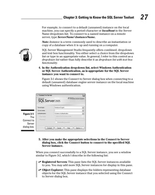 For example, to connect to a default (unnamed) instance on the local
machine, you can specify a period character or localhost in the Server
Name drop-down list. To connect to a named instance on a remote
server, type ServerNameInstanceName.
Note: Instance is a term commonly used to describe an instantiation or
copy of a database when it is up and running on a computer.
SQL Server Management Studio frequently offers combined, drop-down
and text box functionality. You either select a choice from the drop-down
list or type in an appropriate value. In general, I refer to this control as a
drop-down list rather than fully describe it as drop-down list with text box
functionality.
4. In the Authentication drop-down list, select Windows Authentication
or SQL Server Authentication, as is appropriate for the SQL Server
instance you want to connect to.
Figure 3-1 shows the Connect to Server dialog box when connecting to a
default (unnamed) database engine server instance on the local machine
using Windows authentication.
5. After you make the appropriate selections in the Connect to Server
dialog box, click the Connect button to connect to the specified SQL
Server instance.
When you connect successfully to a SQL Server instance, you see a window
similar to Figure 3-2, which I describe in the following list:
⻬ Registered Servers: This pane lists the SQL Server instances available
to you. You may add more SQL Server instances for display in this pane.
⻬ Object Explorer: This pane displays the folders representing database
objects for the SQL Server instance that you selected using the Connect
to Server dialog box.
Figure 3-1:
The
Connect to
Server
dialog box.
27
Chapter 3: Getting to Know the SQL Server Toolset
 