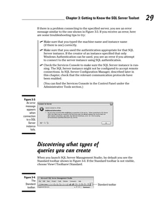 If there is a problem connecting to the specified server, you see an error
message similar to the one shown in Figure 3-3. If you receive an error, here
are some troubleshooting tips to try:
⻬ Make sure that you typed the machine name and instance name
(if there is one) correctly.
⻬ Make sure that you used the authentication appropriate for that SQL
Server instance. If the creator of an instance specified that only
Windows Authentication can be used, you see an error if you attempt
to connect to the server instance using SQL authentication.
⻬ Check the Services Console to make sure the SQL Server instance is run-
ning. The SQL Server instance might not be configured to accept remote
connections. In SQL Server Configuration Manager, described later in
this chapter, check that the relevant communication protocols have
been enabled.
(You can find the Services Console in the Control Panel under the
Administrative Tools section.)
Discovering what types of
queries you can create
When you launch SQL Server Management Studio, by default you see the
Standard toolbar shown in Figure 3-4. If the Standard toolbar is not visible,
choose View➪Toolbars➪Standard.
Standard toolbar
Figure 3-4:
The
Standard
toolbar.
Figure 3-3:
An error
message
appears
when
connection
to a SQL
Server
instance
fails.
29
Chapter 3: Getting to Know the SQL Server Toolset
 