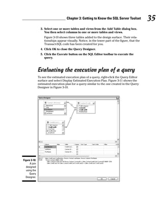 3. Select one or more tables and views from the Add Table dialog box.
You then select columns in one or more tables and views.
Figure 3-10 shows three tables added to the design surface. Their rela-
tionships appear visually. Notice, in the lower part of the figure, that the
Transact-SQL code has been created for you.
4. Click OK to close the Query Designer.
5. Click the Execute button on the SQL Editor toolbar to execute the
query.
Evaluating the execution plan of a query
To see the estimated execution plan of a query, right-click the Query Editor
surface and select Display Estimated Execution Plan. Figure 3-11 shows the
estimated execution plan for a query similar to the one created in the Query
Designer in Figure 3-10.
Figure 3-10:
A join
designed
using the
Query
Designer.
35
Chapter 3: Getting to Know the SQL Server Toolset
 