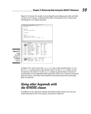 Figure 4-11 shows the results of executing the preceding query with and with-
out the WHERE clause, to illustrate the effect of using the WHERE clause and
including the AND logical operator.
In Figure 4-11, each row in the resultset has a value greater than 1000 in
the pub_id column and a value greater than N in the state column. In the
second row, the value NY in the state column is greater than N because it
would follow N in an alphabetically sorted list. If the WHERE clause is removed
from the query, a lot more rows would be returned because the restricting
filter is removed.
Using other keywords with
the WHERE clause
In addition to the operators already described in this section, you can use
other keywords in the FROM clause, as shown in Table 4-4.
Figure 4-11:
Using
the AND
operator in
a WHERE
clause.
59
Chapter 4: Retrieving Data Using the SELECT Statement
 