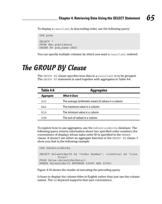 To display a resultset in descending order, use the following query:
USE pubs
SELECT *
FROM dbo.publishers
ORDER BY pub_name DESC
You can specify multiple columns by which you want a resultset ordered.
The GROUP BY Clause
The GROUP BY clause specifies how data in a resultset is to be grouped.
The GROUP BY statement is used together with aggregates in Table 4-6.
Table 4-6 Aggregates
Aggregate What It Does
AVG The average (arithmetic mean) of values in a column
MAX The maximum value in a column
MIN The minimum value in a column
SUM The sum of values in a column
To explore how to use aggregates, use the AdventureWorks database. The
following query returns information about two specified order numbers (for
convenience of display) whose sales order ID is specified in the WHERE
clause. It doesn’t use either an aggregate function or the GROUP BY clause. I
show you that in the following example.
USE AdventureWorks
SELECT SalesOrderID AS “Order Number”, LineTotal AS “Line
Total”
FROM Sales.SalesOrderDetail
WHERE SalesOrderID BETWEEN 43660 AND 43661
Figure 4-18 shows the results of executing the preceding query.
I chose to display the column titles in English rather than just use the column
names. The AS keyword supports that user convenience.
65
Chapter 4: Retrieving Data Using the SELECT Statement
 